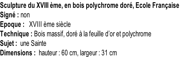 Sculpture du XVIII ème, en bois polychrome doré, Ecole Française Signé : non Epoque :   XVIII ème siècle Technique : Bois massif, doré à la feuille d’or et polychrome Sujet :  une Sainte Dimensions :  hauteur : 60 cm, largeur : 31 cm