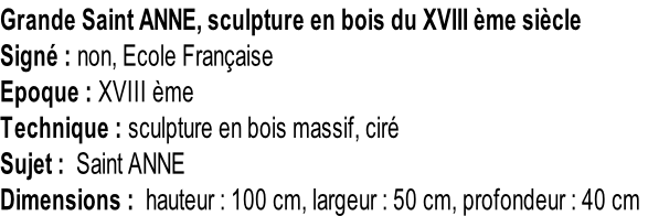 Grande Saint ANNE, sculpture en bois du XVIII ème siècle Signé : non, Ecole Française Epoque : XVIII ème Technique : sculpture en bois massif, ciré Sujet :  Saint ANNE Dimensions :  hauteur : 100 cm, largeur : 50 cm, profondeur : 40 cm