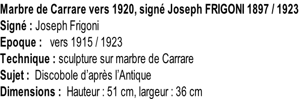 Marbre de Carrare vers 1920, signé Joseph FRIGONI 1897 / 1923  Signé : Joseph Frigoni Epoque :   vers 1915 / 1923 Technique : sculpture sur marbre de Carrare Sujet :  Discobole d’après l’Antique Dimensions :  Hauteur : 51 cm, largeur : 36 cm