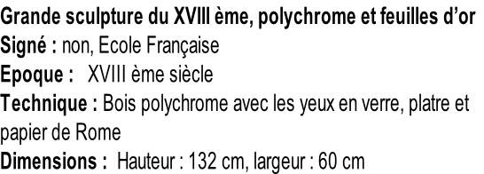 Grande sculpture du XVIII ème, polychrome et feuilles d’or Signé : non, Ecole Française Epoque :   XVIII ème siècle Technique : Bois polychrome avec les yeux en verre, platre et  papier de Rome       Dimensions :  Hauteur : 132 cm, largeur : 60 cm