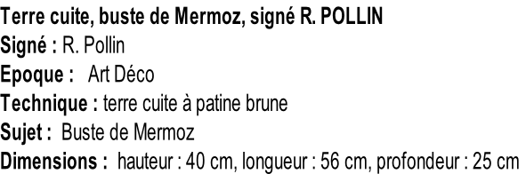 Terre cuite, buste de Mermoz, signé R. POLLIN Signé : R. Pollin Epoque :   Art Déco Technique : terre cuite à patine brune Sujet :  Buste de Mermoz Dimensions :  hauteur : 40 cm, longueur : 56 cm, profondeur : 25 cm