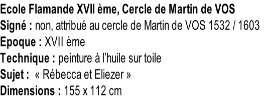 Ecole Flamande XVII ème, Cercle de Martin de VOS Signé : non, attribué au cercle de Martin de VOS 1532 / 1603 Epoque : XVII ème Technique : peinture à l’huile sur toile Sujet :  « Rébecca et Eliezer » Dimensions : 155 x 112 cm