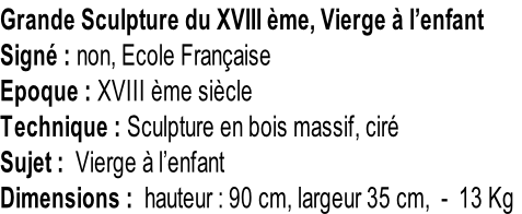Grande Sculpture du XVIII ème, Vierge à l’enfant Signé : non, Ecole Française Epoque : XVIII ème siècle Technique : Sculpture en bois massif, ciré Sujet :  Vierge à l’enfant Dimensions :  hauteur : 90 cm, largeur 35 cm,  -  13 Kg