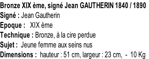 Bronze XIX ème, signé Jean GAUTHERIN 1840 / 1890 Signé : Jean Gautherin Epoque :   XIX ème Technique : Bronze, à la cire perdue Sujet :  Jeune femme aux seins nus Dimensions :  hauteur : 51 cm, largeur : 23 cm,  -  10 Kg