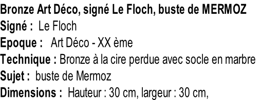 Bronze Art Déco, signé Le Floch, buste de MERMOZ Signé :  Le Floch Epoque :   Art Déco - XX ème Technique : Bronze à la cire perdue avec socle en marbre Sujet :  buste de Mermoz Dimensions :  Hauteur : 30 cm, largeur : 30 cm,