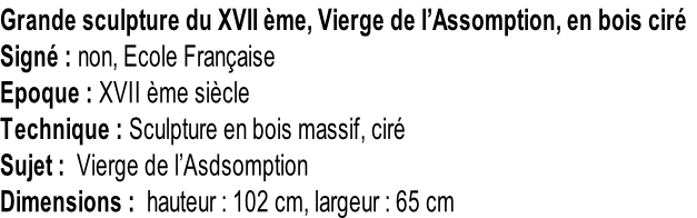 Grande sculpture du XVII ème, Vierge de l’Assomption, en bois ciré Signé : non, Ecole Française Epoque : XVII ème siècle Technique : Sculpture en bois massif, ciré Sujet :  Vierge de l’Asdsomption Dimensions :  hauteur : 102 cm, largeur : 65 cm