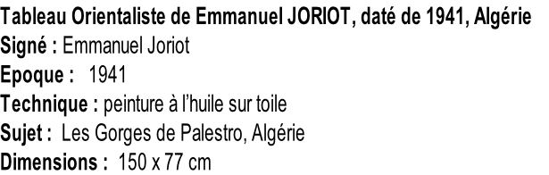 Tableau Orientaliste de Emmanuel JORIOT, daté de 1941, Algérie   Signé : Emmanuel Joriot Epoque :   1941 Technique : peinture à l’huile sur toile Sujet :  Les Gorges de Palestro, Algérie Dimensions :  150 x 77 cm