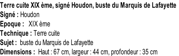 Terre cuite XIX ème, signé Houdon, buste du Marquis de Lafayette Signé : Houdon Epoque :   XIX ème Technique : Terre cuite Sujet :  buste du Marquis de Lafayette Dimensions :  Haut : 67 cm, largeur : 44 cm, profondeur : 35 cm