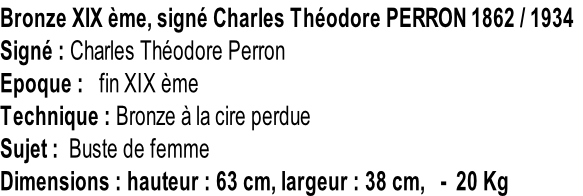Bronze XIX ème, signé Charles Théodore PERRON 1862 / 1934 Signé : Charles Théodore Perron Epoque :   fin XIX ème Technique : Bronze à la cire perdue Sujet :  Buste de femme Dimensions : hauteur : 63 cm, largeur : 38 cm,   -  20 Kg