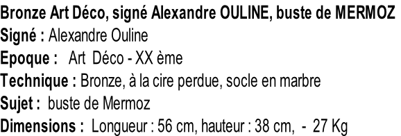 Bronze Art Déco, signé Alexandre OULINE, buste de MERMOZ Signé : Alexandre Ouline Epoque :   Art  Déco - XX ème Technique : Bronze, à la cire perdue, socle en marbre Sujet :  buste de Mermoz Dimensions :  Longueur : 56 cm, hauteur : 38 cm,  -  27 Kg