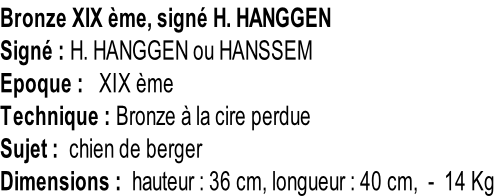 Bronze XIX ème, signé H. HANGGEN Signé : H. HANGGEN ou HANSSEM Epoque :   XIX ème Technique : Bronze à la cire perdue Sujet :  chien de berger Dimensions :  hauteur : 36 cm, longueur : 40 cm,  -  14 Kg